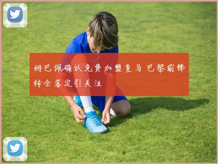 姆巴佩确认免费加盟皇马 巴黎前锋转会落定引关注