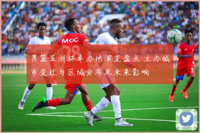 男篮亚洲杯举办地演变盘点 主办城市变迁与区域分布及未来影响