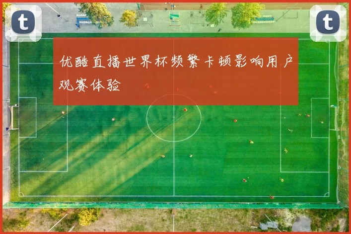 优酷直播世界杯频繁卡顿影响用户观赛体验