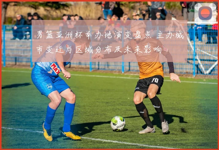 男篮亚洲杯举办地演变盘点 主办城市变迁与区域分布及未来影响