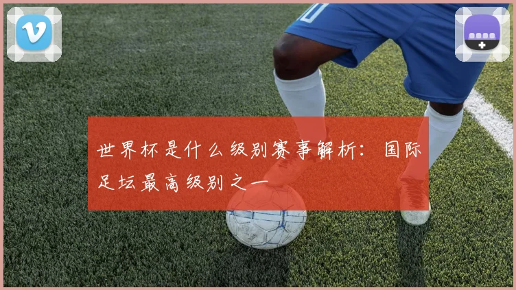 世界杯是什么级别赛事解析:国际足坛最高级别之一