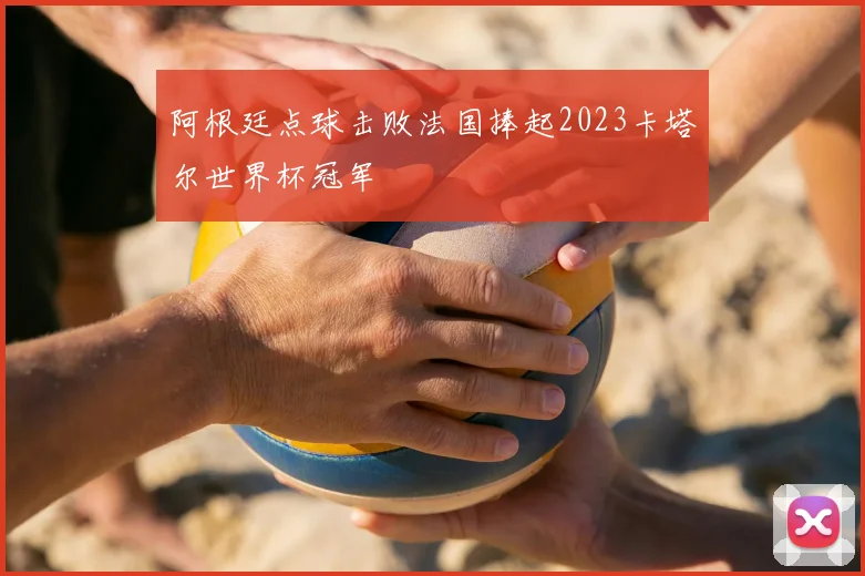 阿根廷点球击败法国捧起2023卡塔尔世界杯冠军