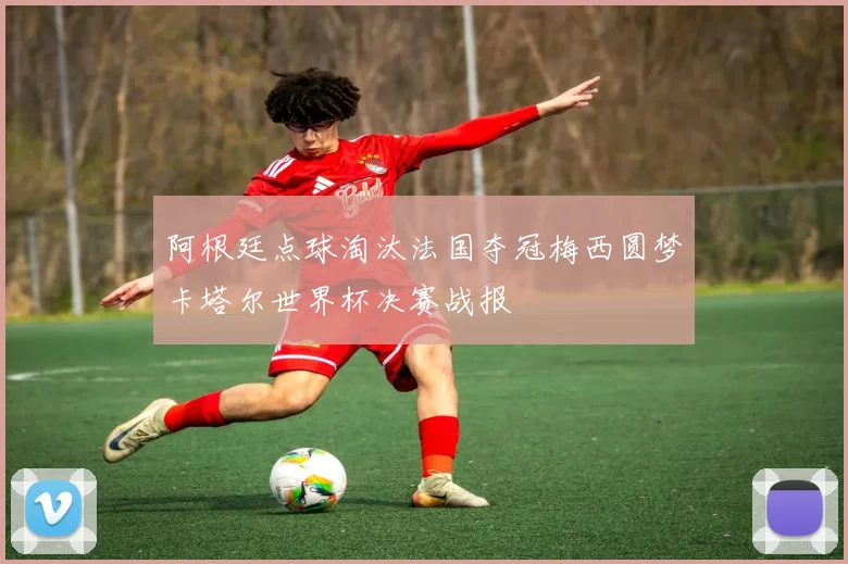 阿根廷点球淘汰法国夺冠梅西圆梦卡塔尔世界杯决赛战报