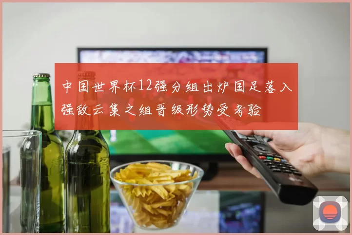 中国世界杯12强分组出炉国足落入强敌云集之组晋级形势受考验