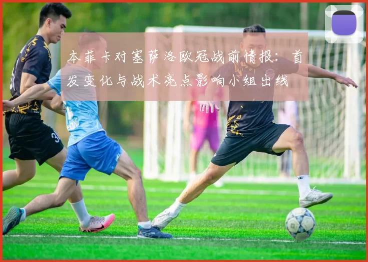 本菲卡对塞萨洛欧冠战前情报：首发变化与战术亮点影响小组出线