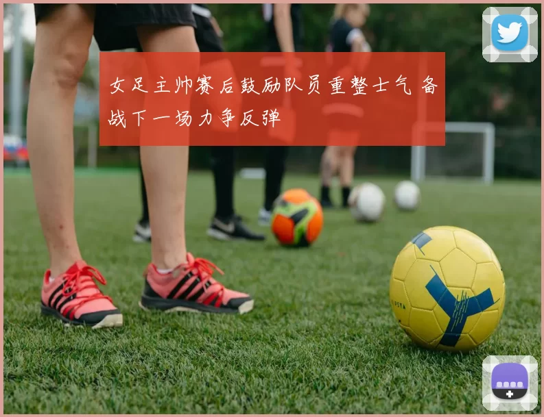 女足主帅赛后鼓励队员重整士气 备战下一场力争反弹