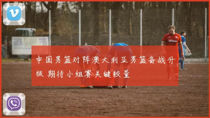 中国男篮对阵澳大利亚男篮备战升级 期待小组赛关键较量