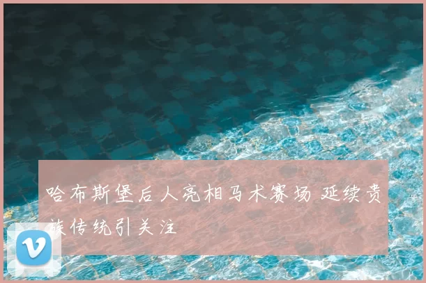 哈布斯堡后人亮相马术赛场 延续贵族传统引关注