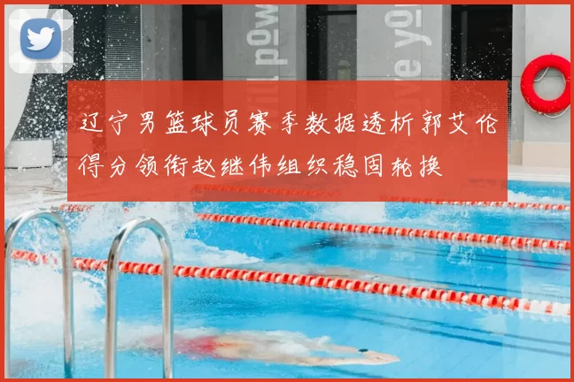 辽宁男篮球员赛季数据透析郭艾伦得分领衔赵继伟组织稳固轮换