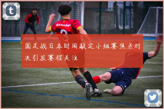 国足战日本时间敲定小组赛焦点对决引发赛程关注