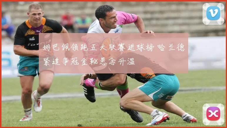 姆巴佩领跑五大联赛进球榜 哈兰德紧追争冠金靴悬念升温