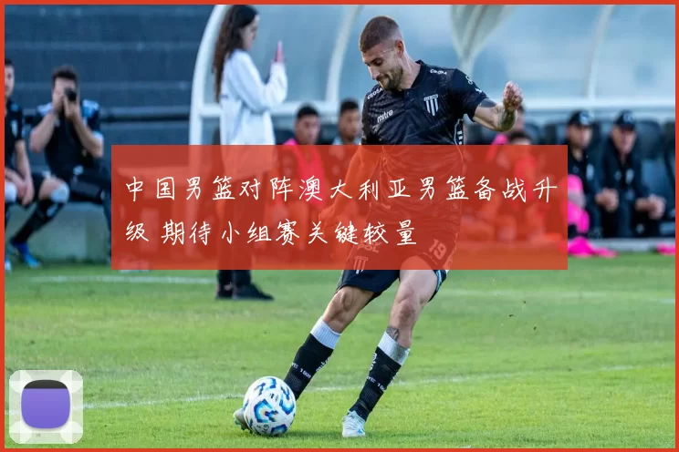 中国男篮对阵澳大利亚男篮备战升级 期待小组赛关键较量