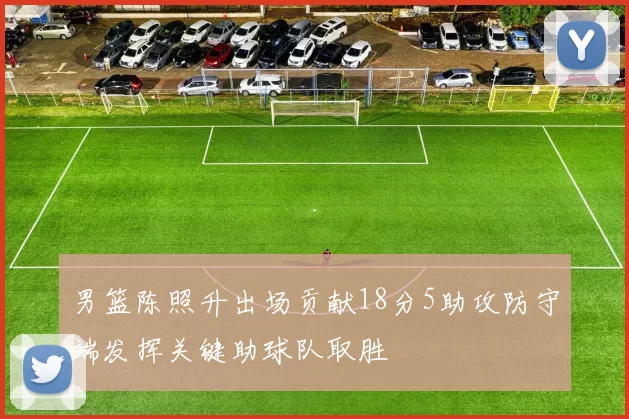 男篮陈照升出场贡献18分5助攻防守端发挥关键助球队取胜