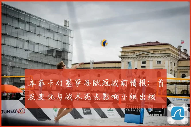 本菲卡对塞萨洛欧冠战前情报：首发变化与战术亮点影响小组出线