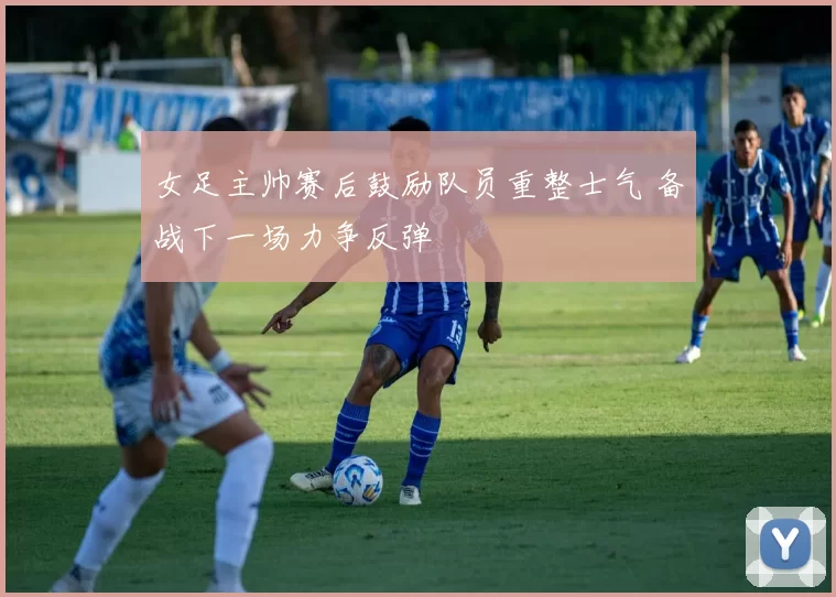 女足主帅赛后鼓励队员重整士气 备战下一场力争反弹