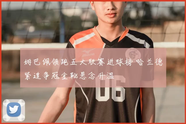 姆巴佩领跑五大联赛进球榜 哈兰德紧追争冠金靴悬念升温