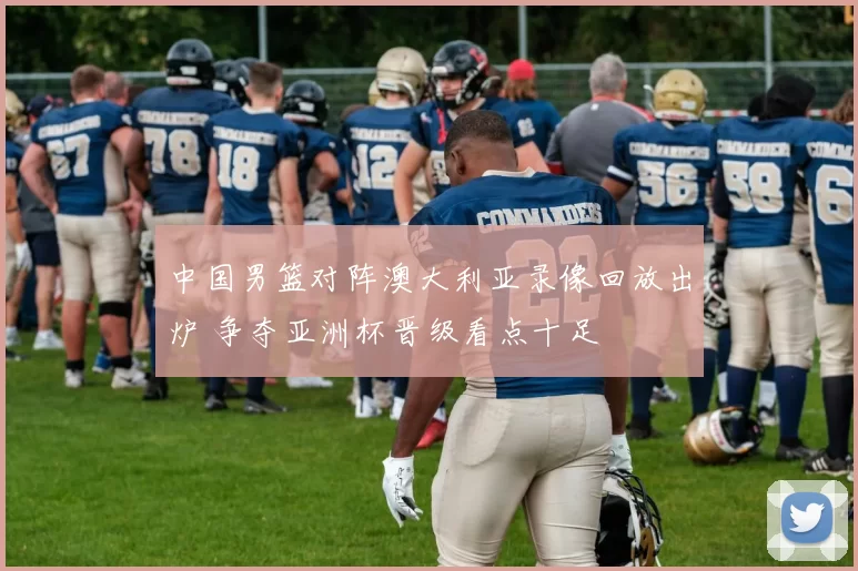 中国男篮对阵澳大利亚录像回放出炉 争夺亚洲杯晋级看点十足