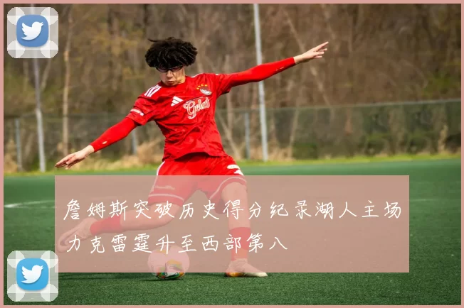 詹姆斯突破历史得分纪录湖人主场力克雷霆升至西部第八