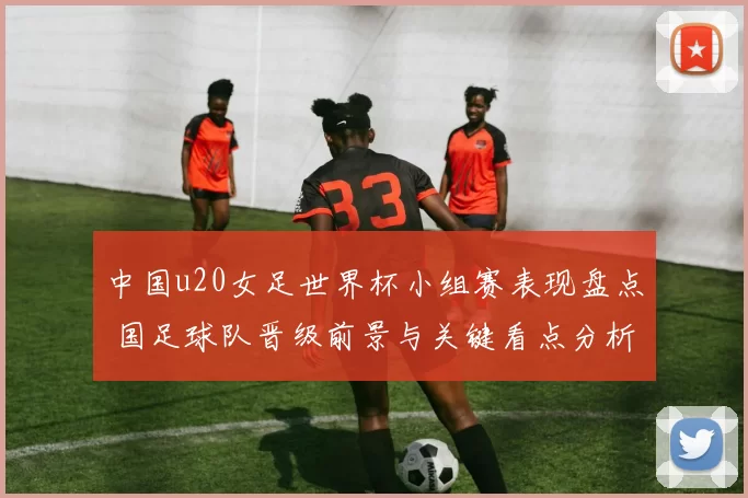 中国u20女足世界杯小组赛表现盘点 国足球队晋级前景与关键看点分析