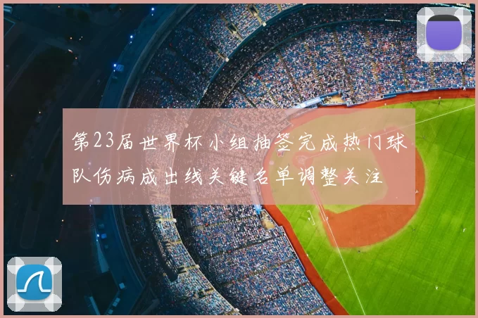 第23届世界杯小组抽签完成热门球队伤病成出线关键名单调整关注