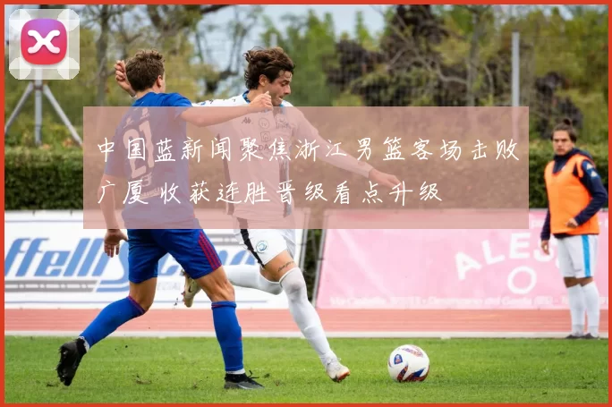 中国蓝新闻聚焦浙江男篮客场击败广厦 收获连胜晋级看点升级