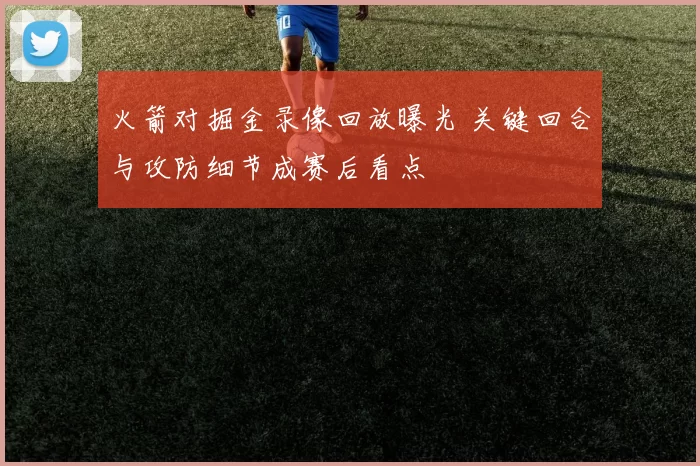 火箭对掘金录像回放曝光 关键回合与攻防细节成赛后看点
