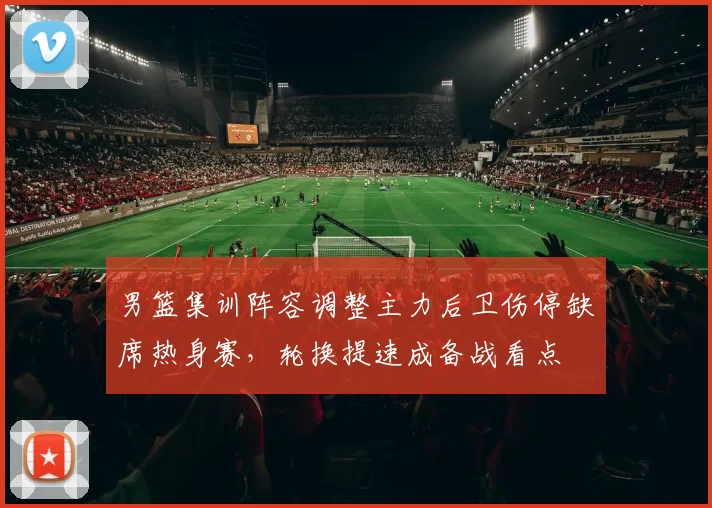 男篮集训阵容调整主力后卫伤停缺席热身赛，轮换提速成备战看点