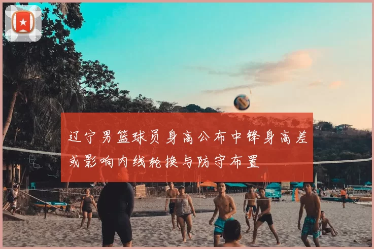 辽宁男篮球员身高公布中锋身高差或影响内线轮换与防守布置