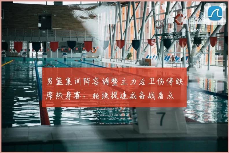 男篮集训阵容调整主力后卫伤停缺席热身赛，轮换提速成备战看点