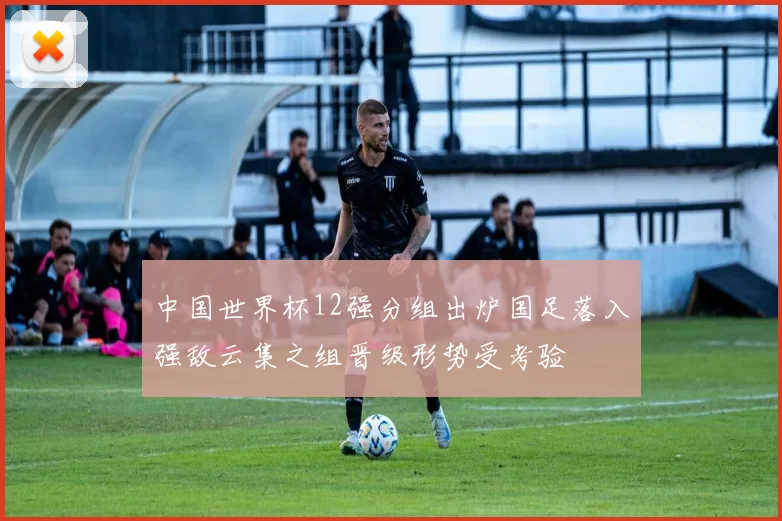 中国世界杯12强分组出炉国足落入强敌云集之组晋级形势受考验