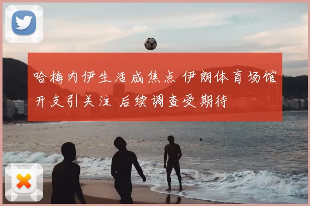 哈梅内伊生活成焦点 伊朗体育场馆开支引关注 后续调查受期待