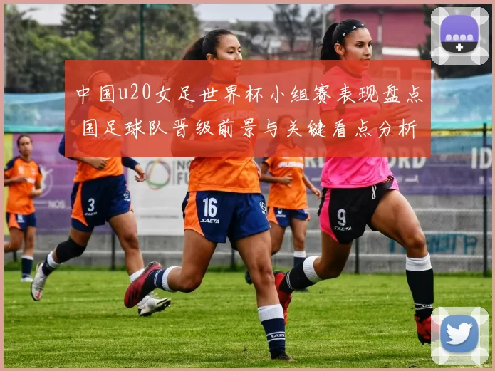 中国u20女足世界杯小组赛表现盘点 国足球队晋级前景与关键看点分析
