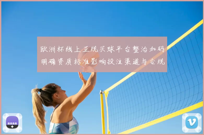 欧洲杯线上正规买球平台整治加码明确资质标准影响投注渠道与合规运营
