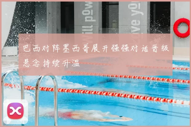 巴西对阵墨西哥展开强强对话晋级悬念持续升温