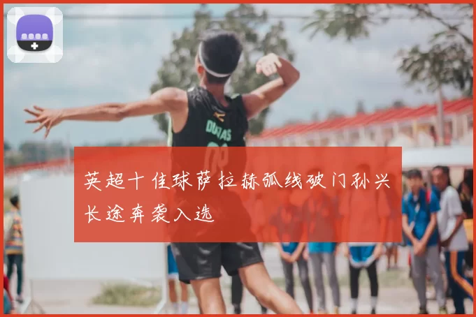 英超十佳球萨拉赫弧线破门孙兴慜长途奔袭入选