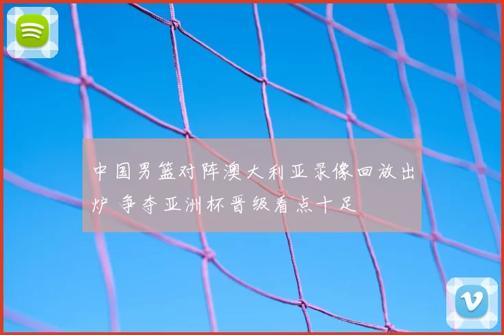 中国男篮对阵澳大利亚录像回放出炉 争夺亚洲杯晋级看点十足