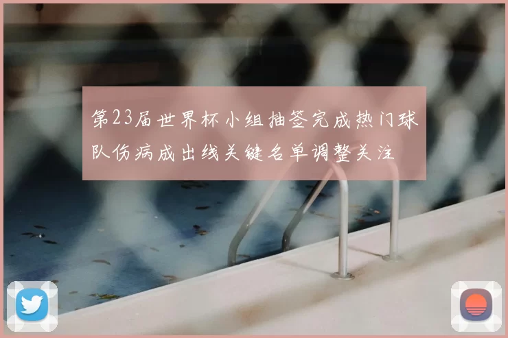 第23届世界杯小组抽签完成热门球队伤病成出线关键名单调整关注