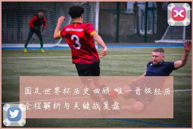 国足世界杯历史回顾 唯一晋级经历全程解析与关键战复盘